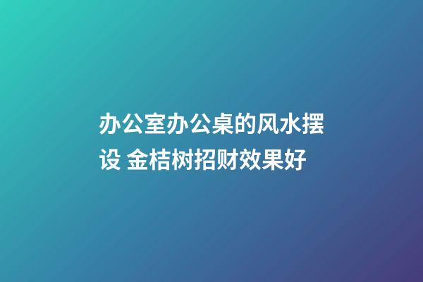 办公室办公桌的风水摆设 金桔树招财效果好